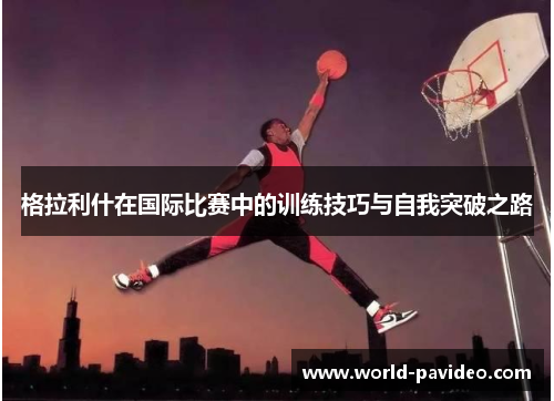 格拉利什在国际比赛中的训练技巧与自我突破之路