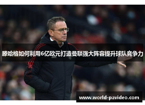 滕哈格如何利用6亿欧元打造曼联强大阵容提升球队竞争力