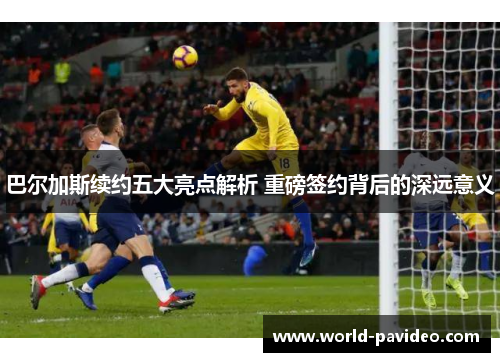 巴尔加斯续约五大亮点解析 重磅签约背后的深远意义