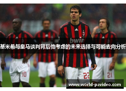 基米希与皇马谈判背后他考虑的未来选择与可能去向分析