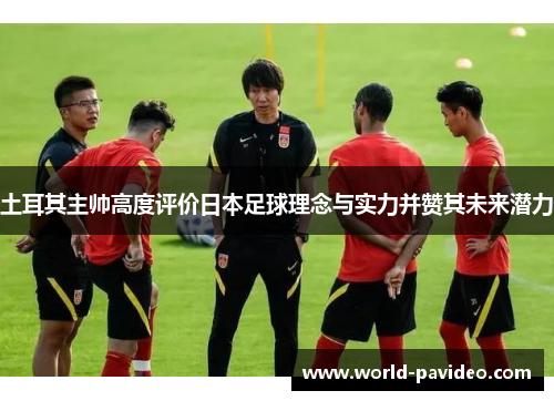 土耳其主帅高度评价日本足球理念与实力并赞其未来潜力
