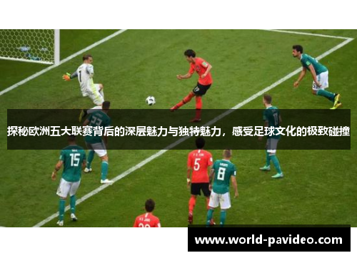 探秘欧洲五大联赛背后的深层魅力与独特魅力，感受足球文化的极致碰撞