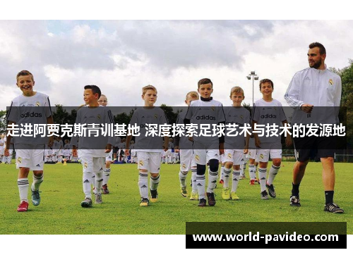 走进阿贾克斯青训基地 深度探索足球艺术与技术的发源地