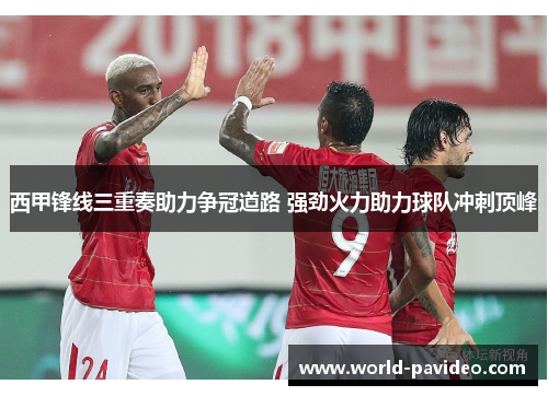 西甲锋线三重奏助力争冠道路 强劲火力助力球队冲刺顶峰