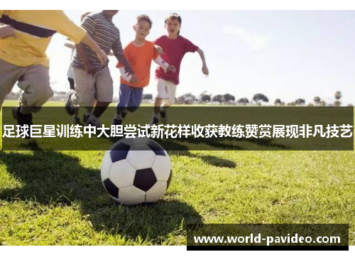 足球巨星训练中大胆尝试新花样收获教练赞赏展现非凡技艺